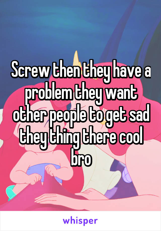 Screw then they have a problem they want other people to get sad they thing there cool bro