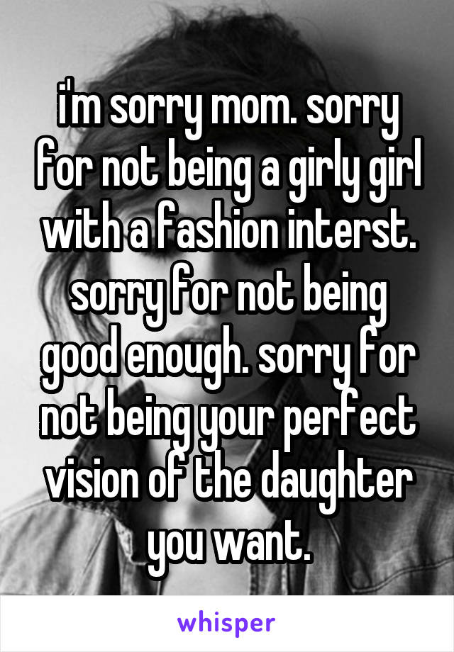 i'm sorry mom. sorry for not being a girly girl with a fashion interst. sorry for not being good enough. sorry for not being your perfect vision of the daughter you want.
