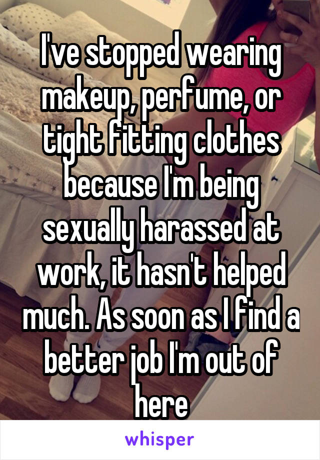 I've stopped wearing makeup, perfume, or tight fitting clothes because I'm being sexually harassed at work, it hasn't helped much. As soon as I find a better job I'm out of here