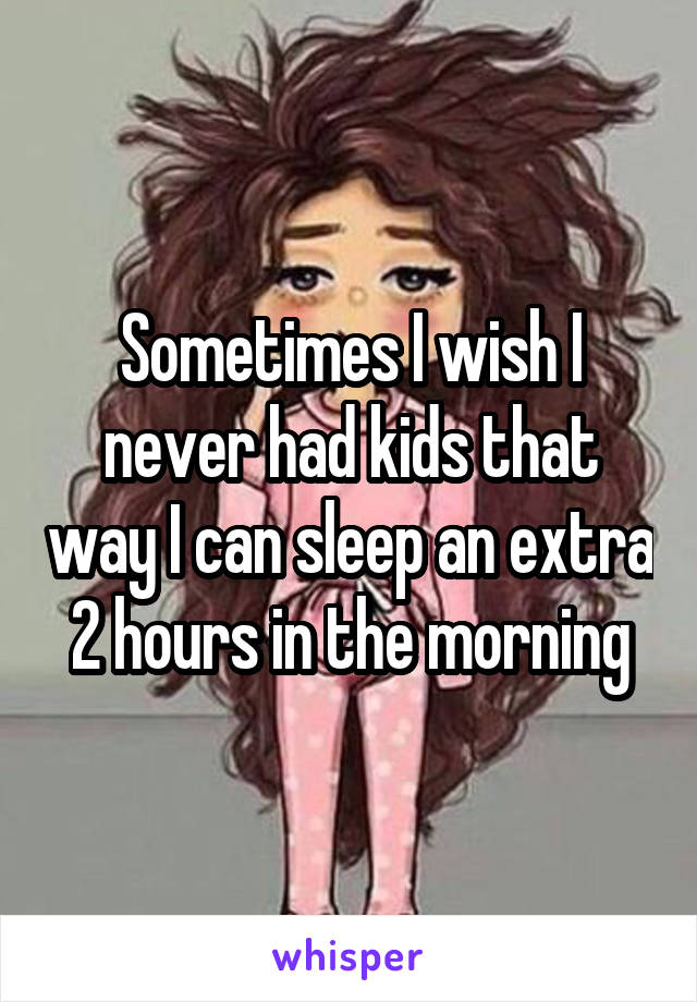 Sometimes I wish I never had kids that way I can sleep an extra 2 hours in the morning
