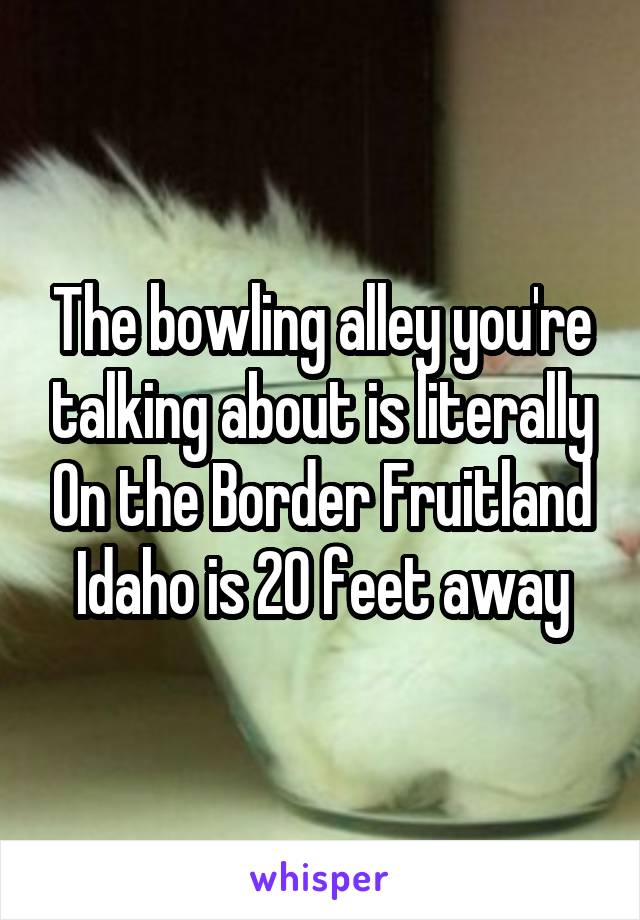 The bowling alley you're talking about is literally On the Border Fruitland Idaho is 20 feet away