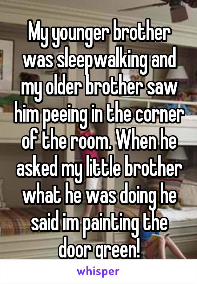 My younger brother was sleepwalking and my older brother saw him peeing in the corner of the room. When he asked my little brother what he was doing he said im painting the door green!