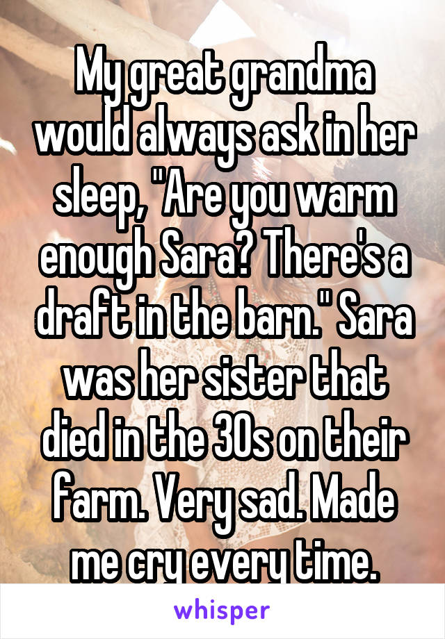 My great grandma would always ask in her sleep, "Are you warm enough Sara? There's a draft in the barn." Sara was her sister that died in the 30s on their farm. Very sad. Made me cry every time.