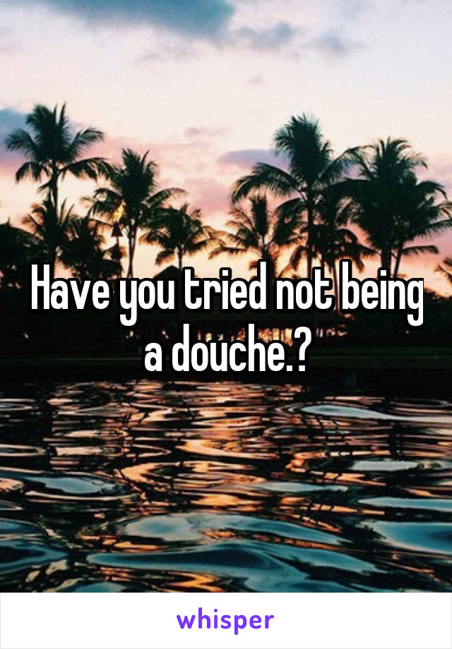 Have you tried not being a douche.?