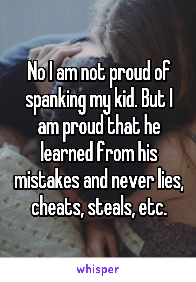 No I am not proud of spanking my kid. But I am proud that he learned from his mistakes and never lies, cheats, steals, etc.