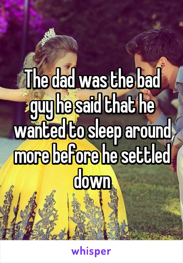 The dad was the bad guy he said that he wanted to sleep around more before he settled down