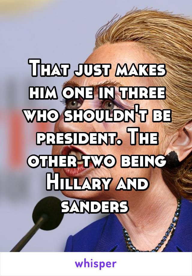 That just makes him one in three who shouldn't be president. The other two being Hillary and sanders 