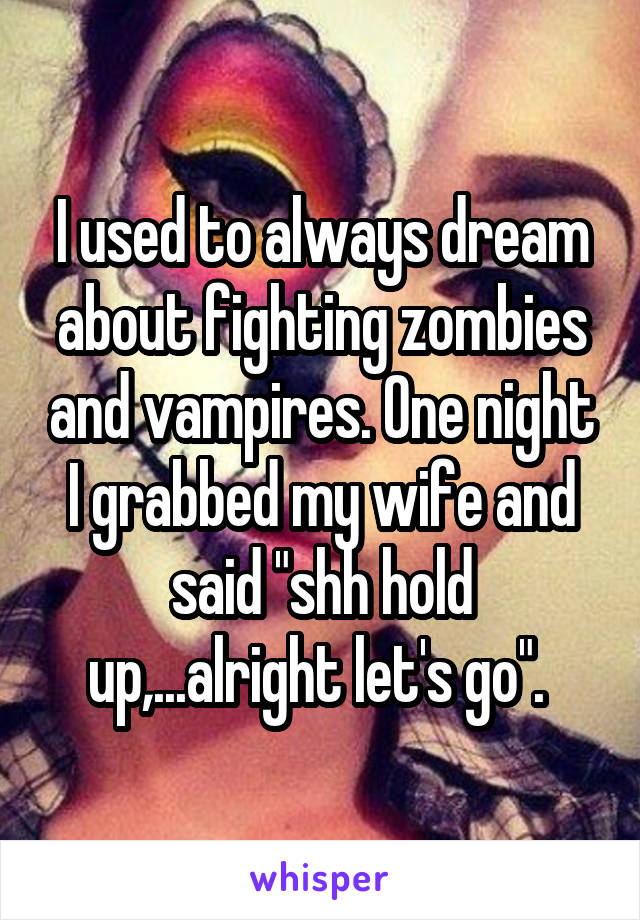 I used to always dream about fighting zombies and vampires. One night I grabbed my wife and said "shh hold up,...alright let's go". 