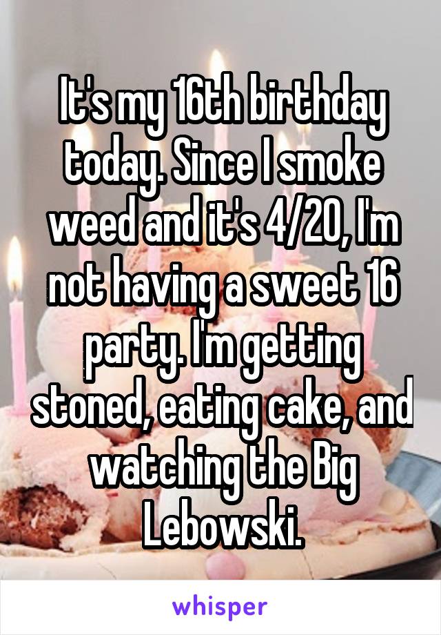 It's my 16th birthday today. Since I smoke weed and it's 4/20, I'm not having a sweet 16 party. I'm getting stoned, eating cake, and watching the Big Lebowski.