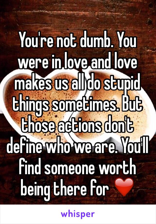 You're not dumb. You were in love and love makes us all do stupid things sometimes. But those actions don't define who we are. You'll find someone worth being there for ❤️