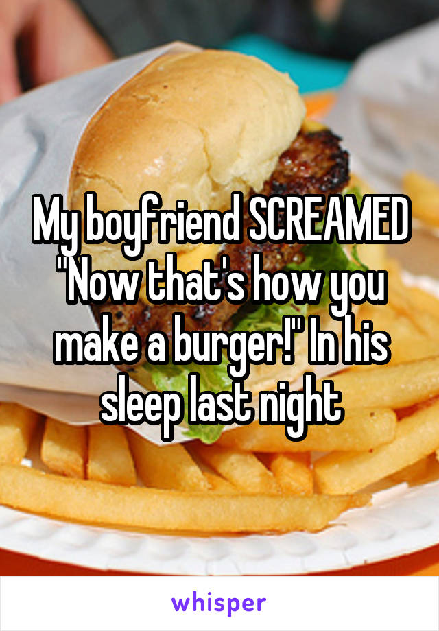 My boyfriend SCREAMED "Now that's how you make a burger!" In his sleep last night