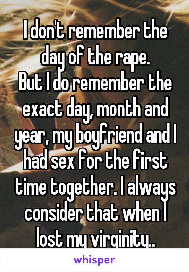 I don't remember the day of the rape.
But I do remember the exact day, month and year, my boyfriend and I had sex for the first time together. I always consider that when I lost my virginity..