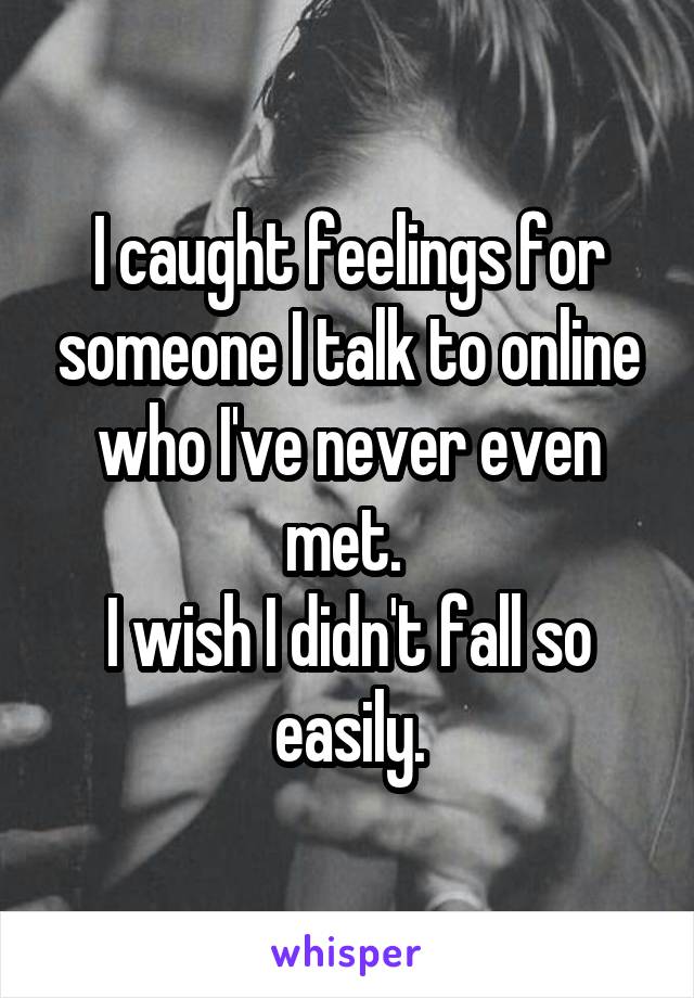 I caught feelings for someone I talk to online who I've never even met. 
I wish I didn't fall so easily.
