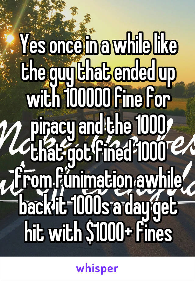 Yes once in a while like the guy that ended up with 100000 fine for piracy and the 1000 that got fined 1000 from funimation awhile back it 1000s a day get hit with $1000+ fines