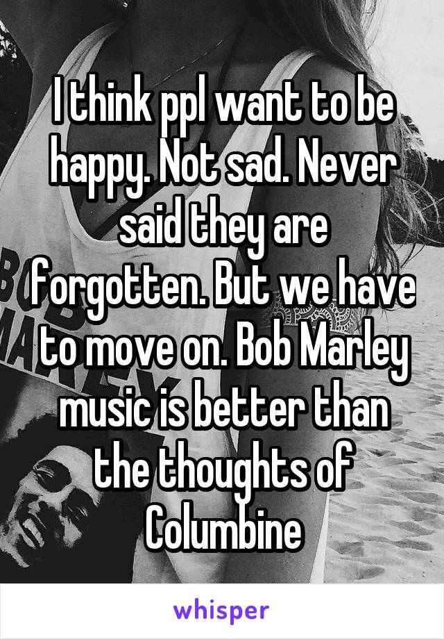 I think ppl want to be happy. Not sad. Never said they are forgotten. But we have to move on. Bob Marley music is better than the thoughts of Columbine