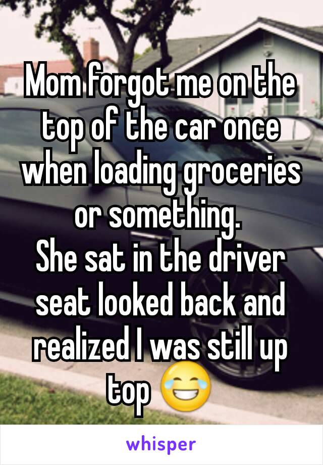 Mom forgot me on the top of the car once when loading groceries or something. 
She sat in the driver seat looked back and realized I was still up top 😂