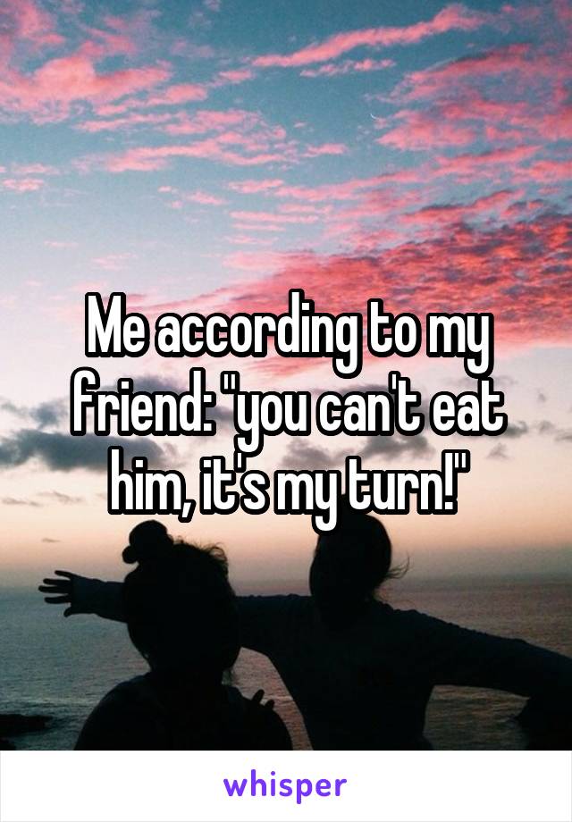 Me according to my friend: "you can't eat him, it's my turn!"