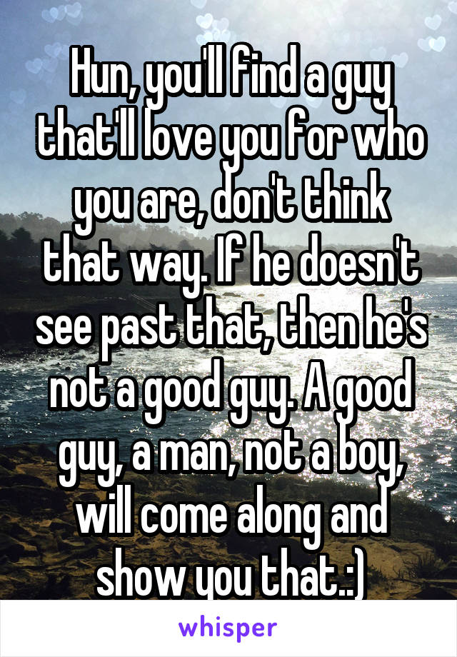 Hun, you'll find a guy that'll love you for who you are, don't think that way. If he doesn't see past that, then he's not a good guy. A good guy, a man, not a boy, will come along and show you that.:)