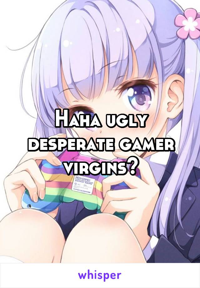 Haha ugly desperate gamer virgins?