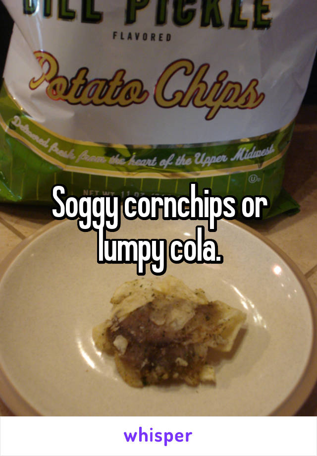 Soggy cornchips or lumpy cola.
