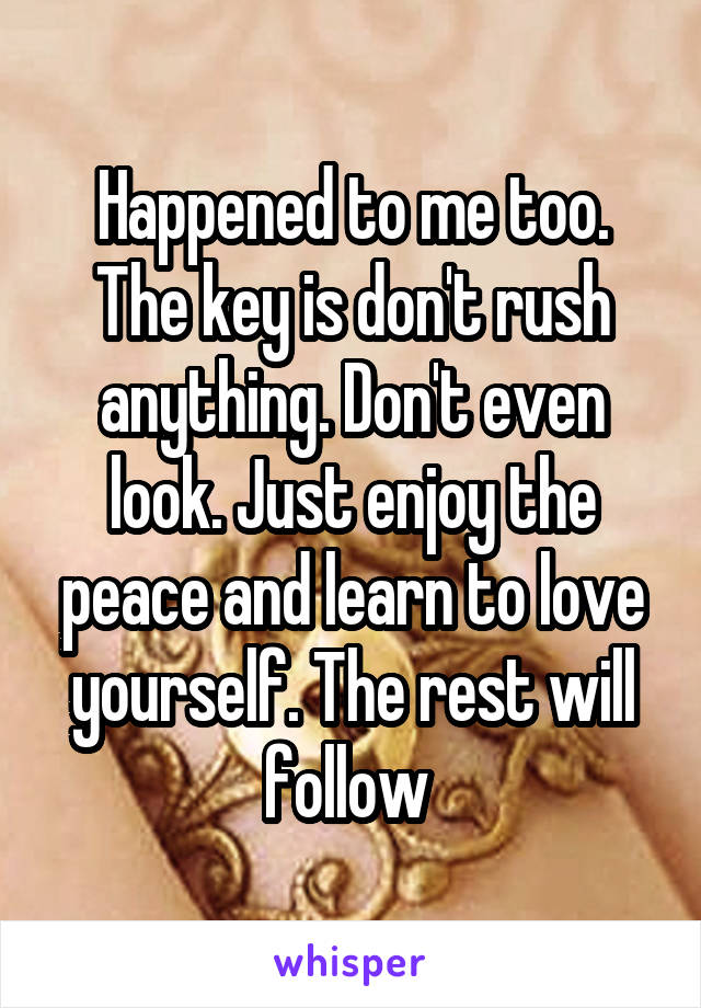 Happened to me too. The key is don't rush anything. Don't even look. Just enjoy the peace and learn to love yourself. The rest will follow 