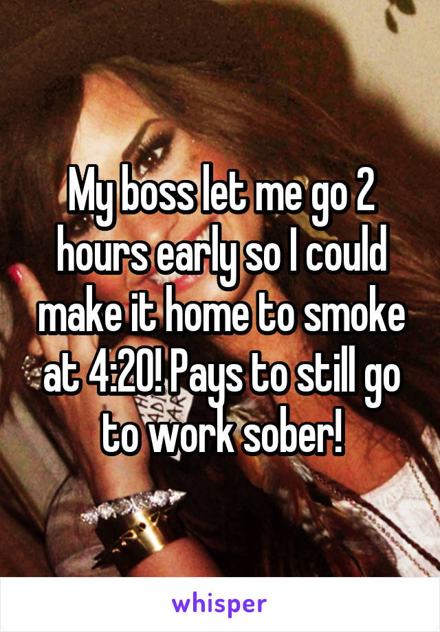 My boss let me go 2 hours early so I could make it home to smoke at 4:20! Pays to still go to work sober!