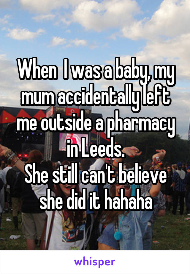When  I was a baby, my mum accidentally left me outside a pharmacy in Leeds.
She still can't believe she did it hahaha