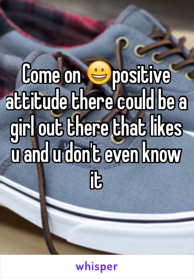 Come on 😀positive attitude there could be a girl out there that likes u and u don't even know it