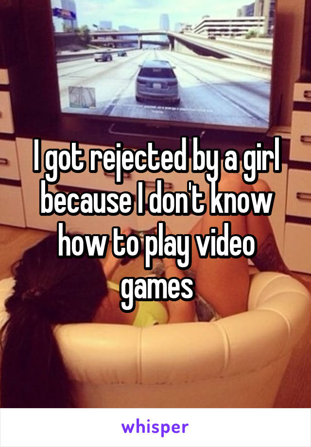 I got rejected by a girl because I don't know how to play video games
