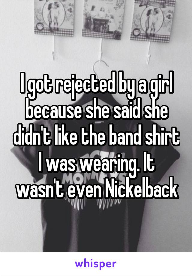 I got rejected by a girl because she said she didn't like the band shirt I was wearing. It wasn't even Nickelback