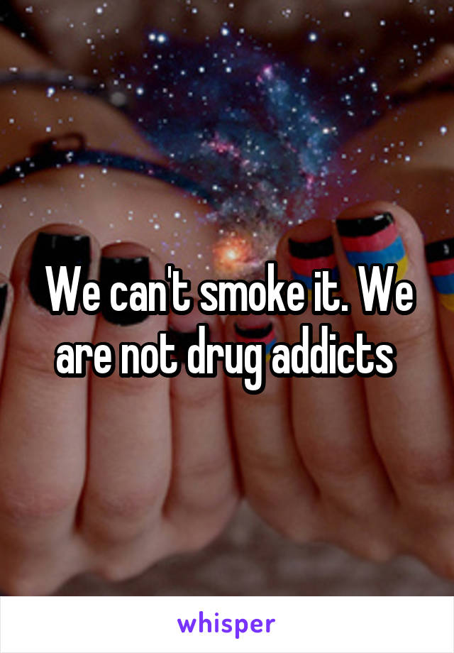 We can't smoke it. We are not drug addicts 