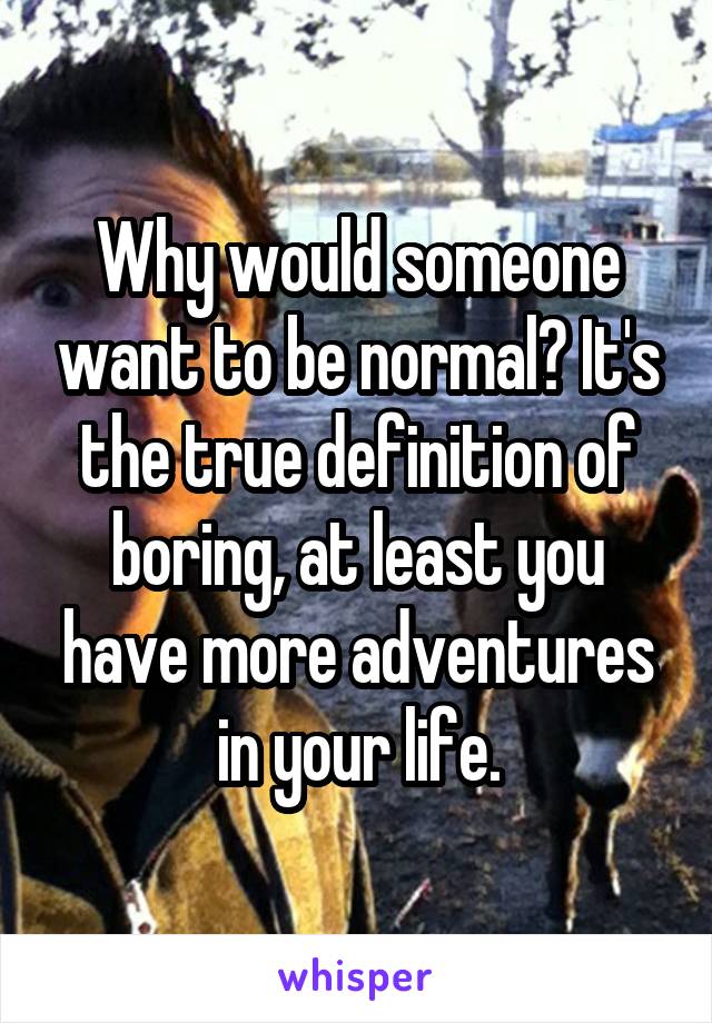 Why would someone want to be normal? It's the true definition of boring, at least you have more adventures in your life.