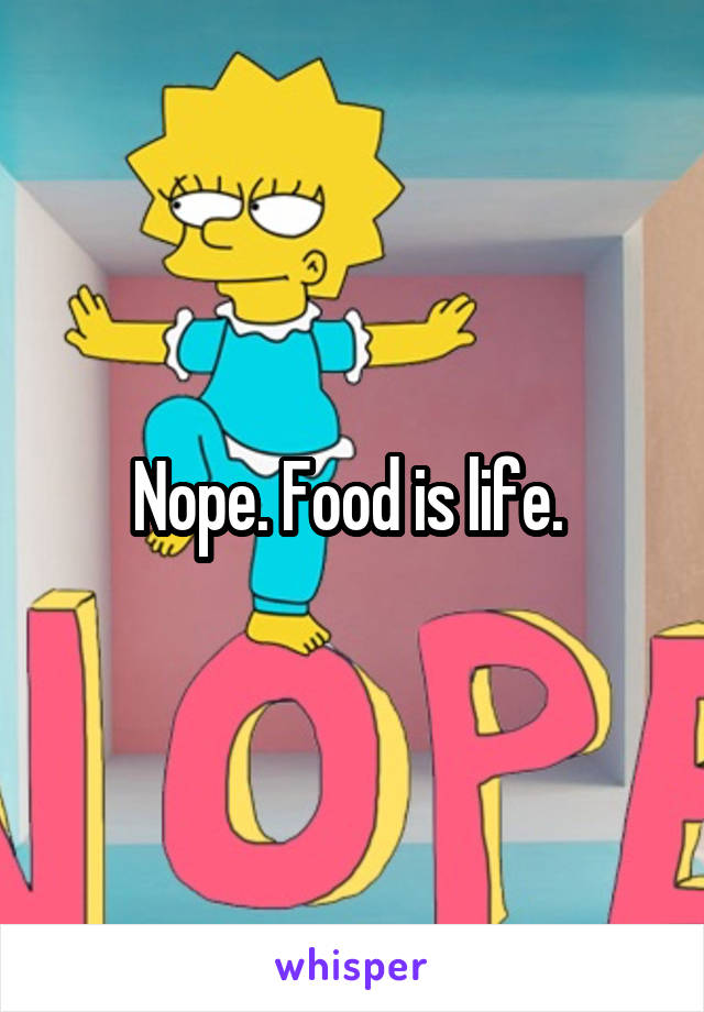 Nope. Food is life. 