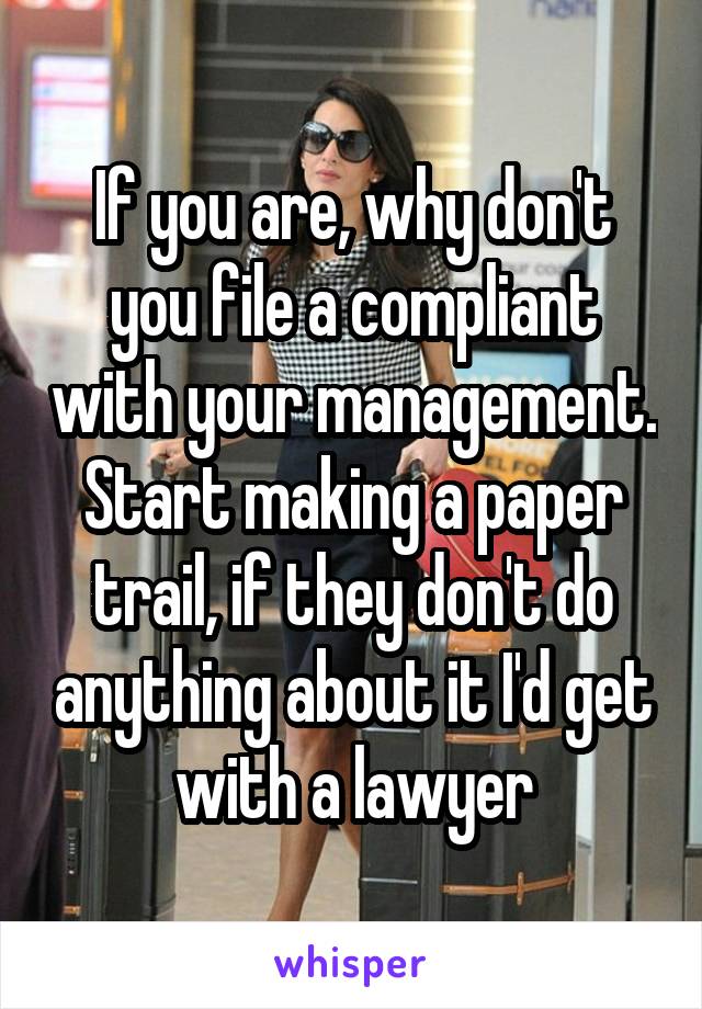 If you are, why don't you file a compliant with your management. Start making a paper trail, if they don't do anything about it I'd get with a lawyer