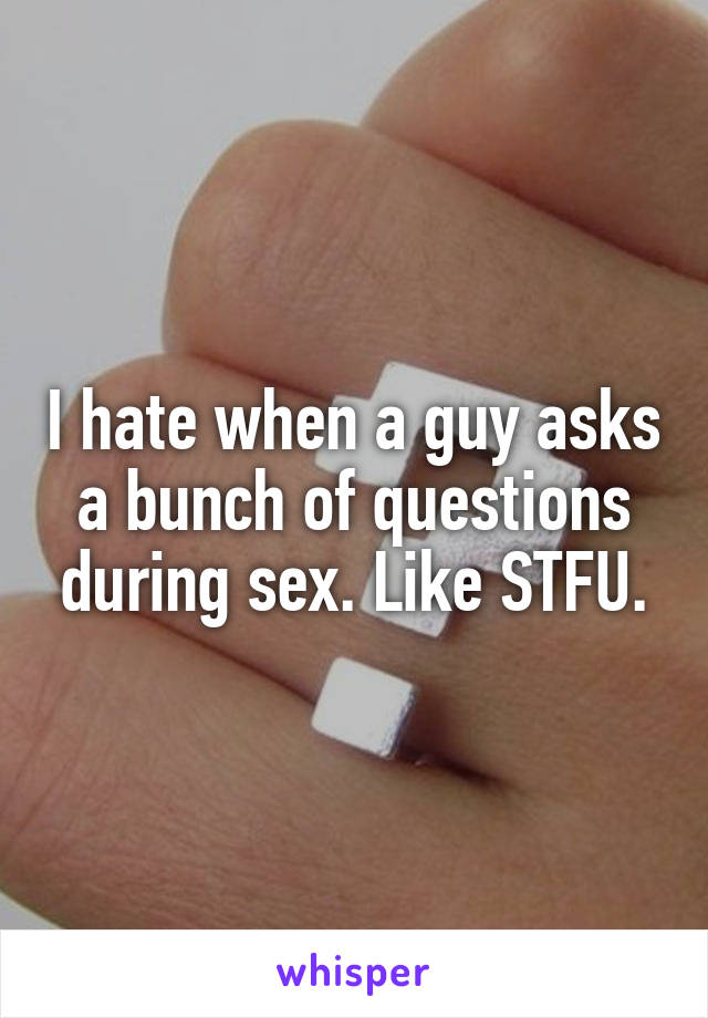 I hate when a guy asks a bunch of questions during sex. Like STFU.