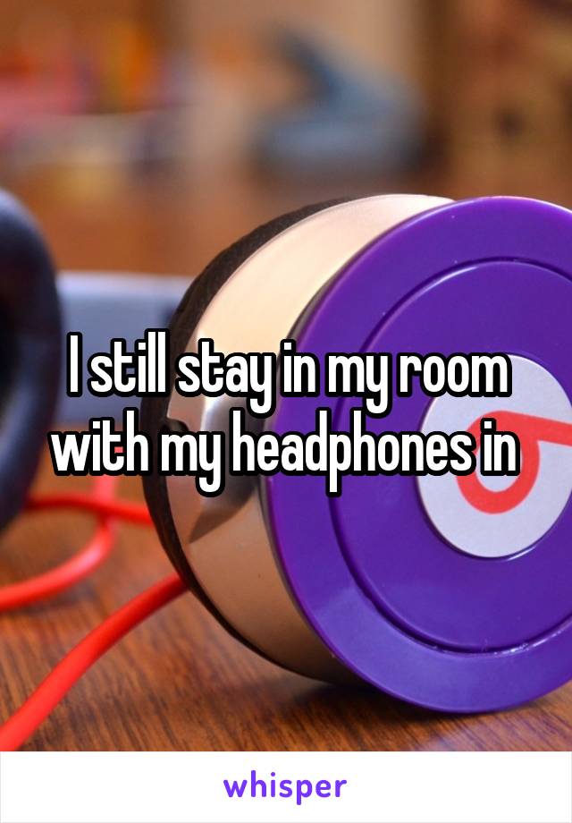 I still stay in my room with my headphones in 