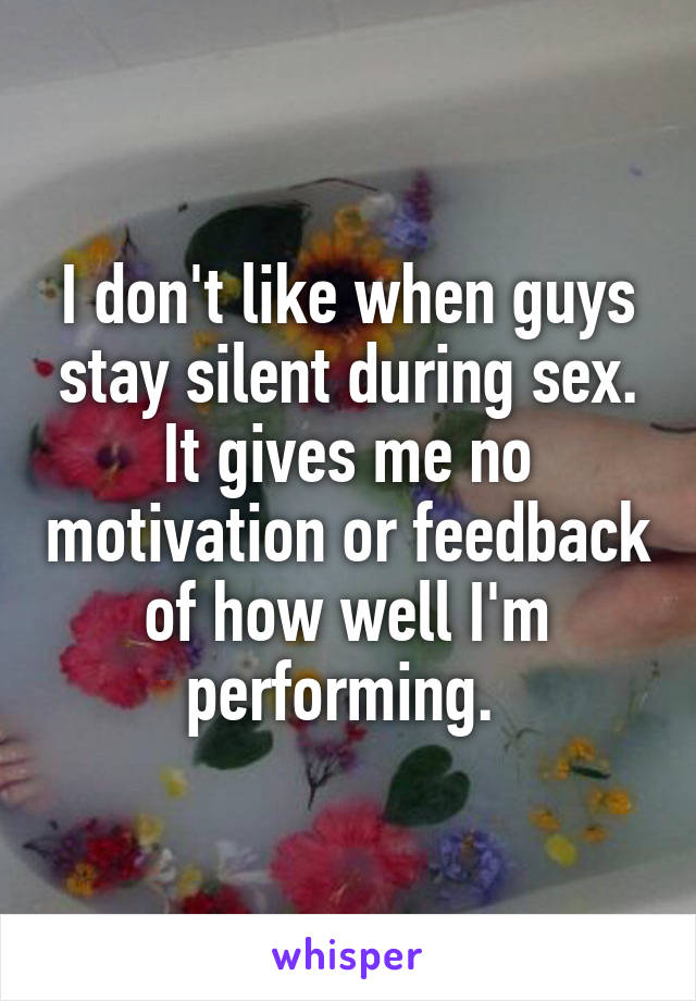 I don't like when guys stay silent during sex. It gives me no motivation or feedback of how well I'm performing. 