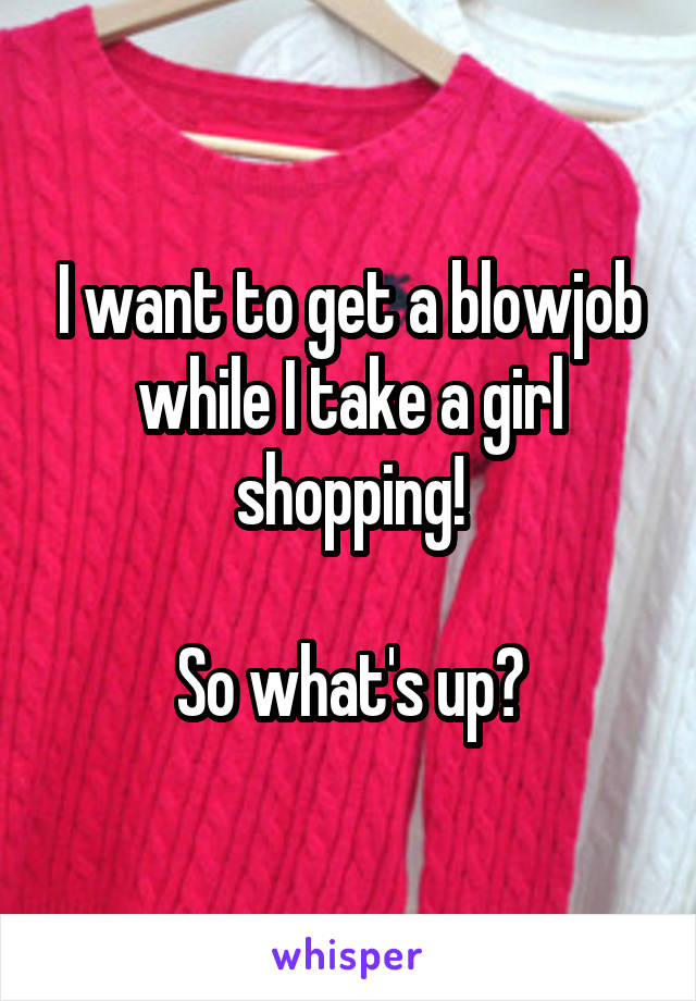 I want to get a blowjob while I take a girl shopping!

So what's up?