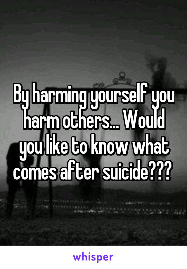 By harming yourself you harm others... Would you like to know what comes after suicide??? 
