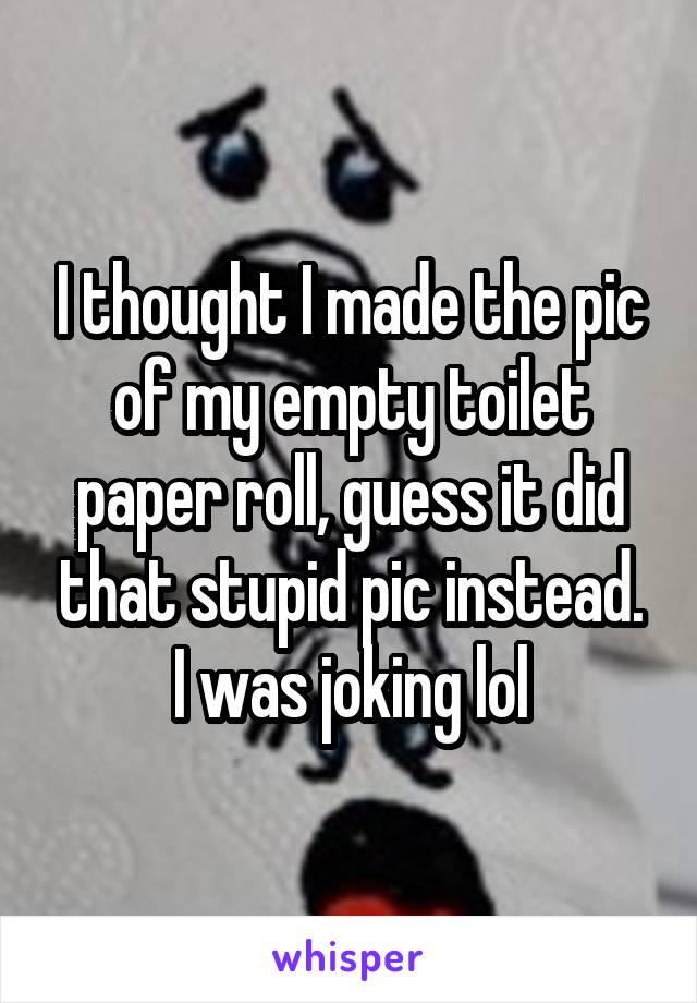 I thought I made the pic of my empty toilet paper roll, guess it did that stupid pic instead. I was joking lol