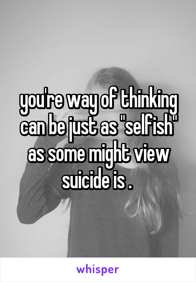 you're way of thinking can be just as "selfish" as some might view suicide is . 