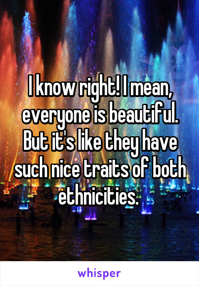 I know right! I mean, everyone is beautiful. But it's like they have such nice traits of both ethnicities. 
