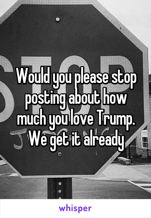 Would you please stop posting about how much you love Trump.
We get it already