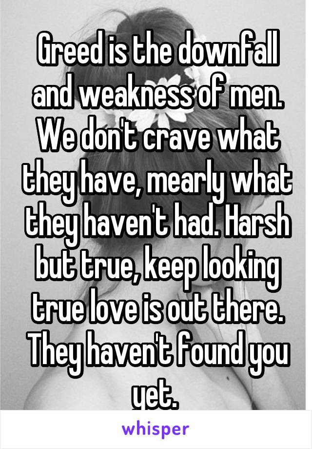 Greed is the downfall and weakness of men. We don't crave what they have, mearly what they haven't had. Harsh but true, keep looking true love is out there. They haven't found you yet. 