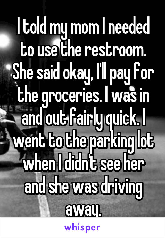I told my mom I needed to use the restroom. She said okay, I'll pay for the groceries. I was in and out fairly quick. I went to the parking lot when I didn't see her and she was driving away.