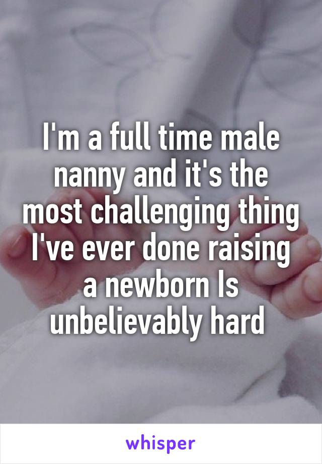 I'm a full time male nanny and it's the most challenging thing I've ever done raising a newborn Is unbelievably hard 