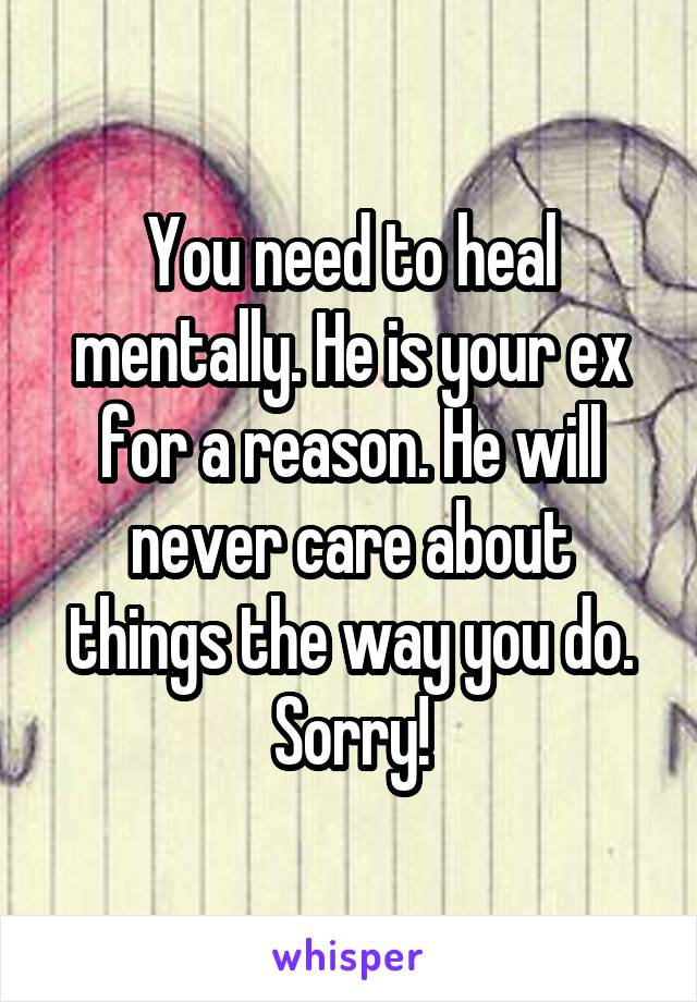 You need to heal mentally. He is your ex for a reason. He will never care about things the way you do. Sorry!