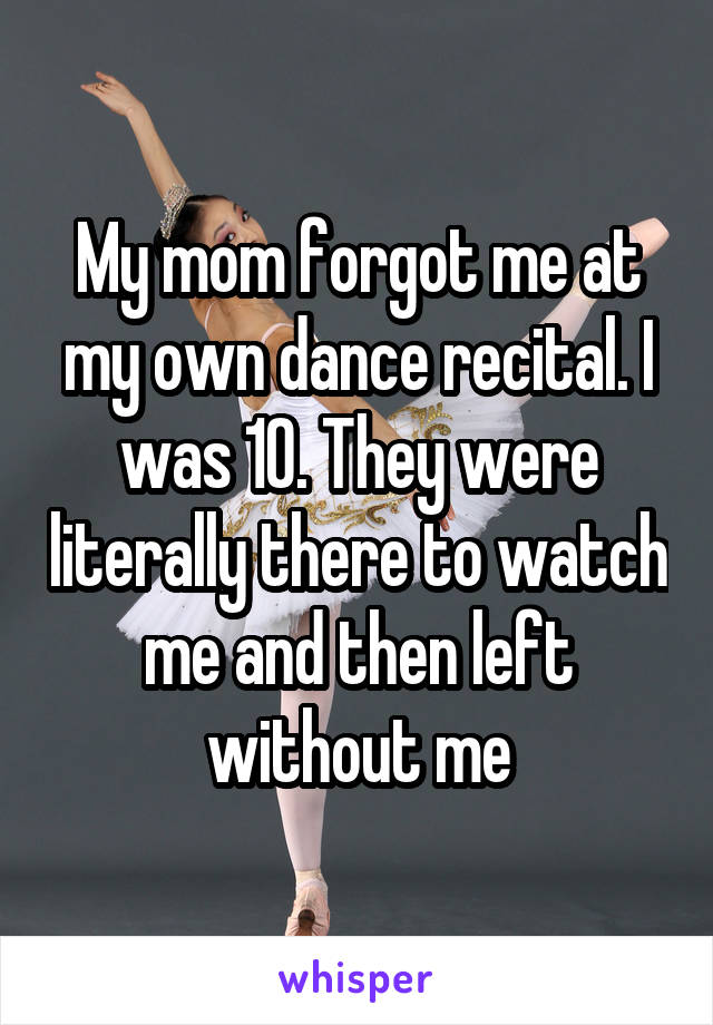 My mom forgot me at my own dance recital. I was 10. They were literally there to watch me and then left without me