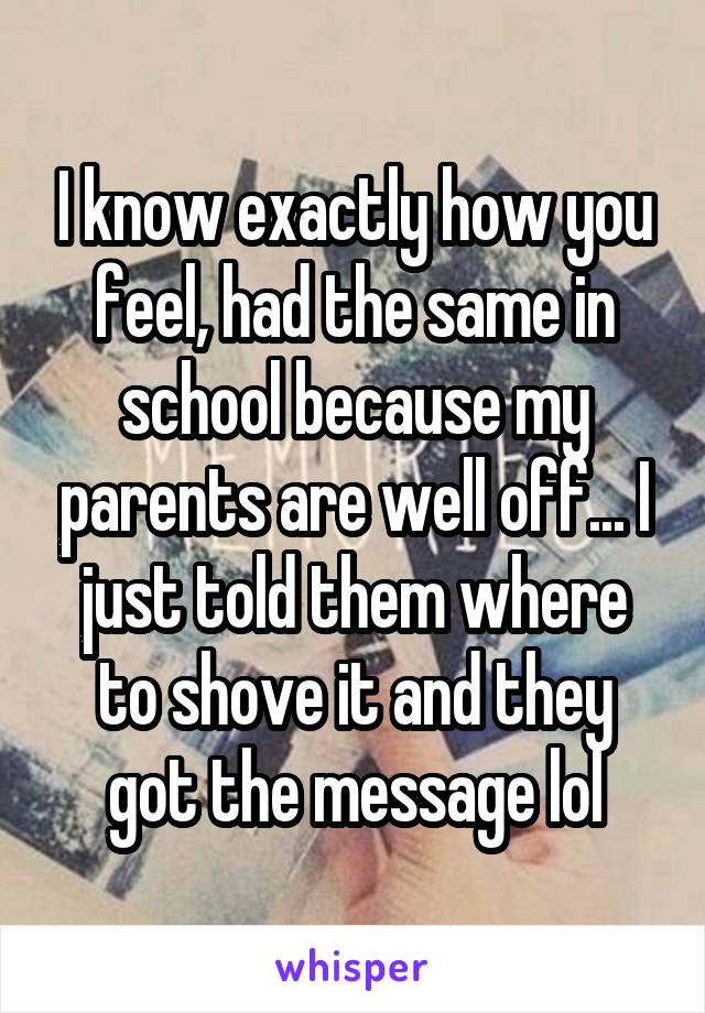 I know exactly how you feel, had the same in school because my parents are well off... I just told them where to shove it and they got the message lol