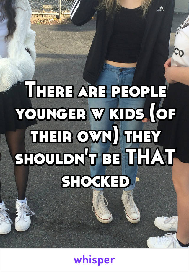 There are people younger w kids (of their own) they shouldn't be THAT shocked